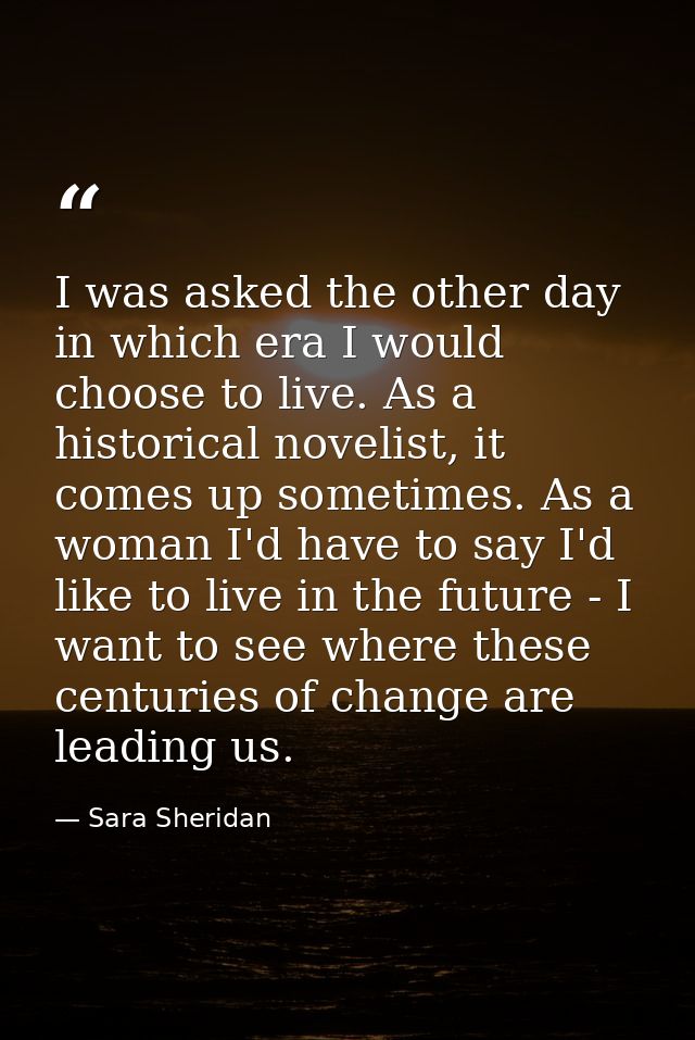 I was asked the other day in which era I would choose to live. As a historical novelist, it comes up sometimes. As a wom — Sara Sheridan