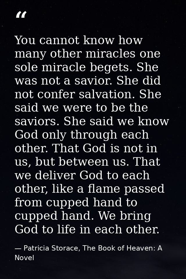 You cannot know how many other miracles one sole miracle begets. She was not a savior. She did not confer salvation. She — Patricia Storace, The Book of Heaven: A Novel