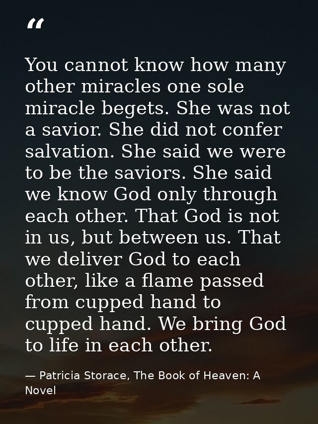 You cannot know how many other miracles one sole miracle begets. She was not a savior. She did not confer salvation. She — Patricia Storace, The Book of Heaven: A Novel