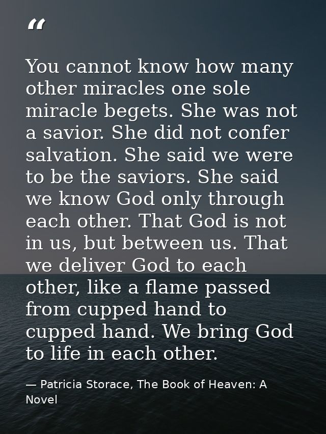 You cannot know how many other miracles one sole miracle begets. She was not a savior. She did not confer salvation. She — Patricia Storace, The Book of Heaven: A Novel
