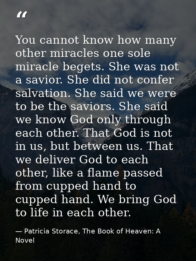 You cannot know how many other miracles one sole miracle begets. She was not a savior. She did not confer salvation. She — Patricia Storace, The Book of Heaven: A Novel