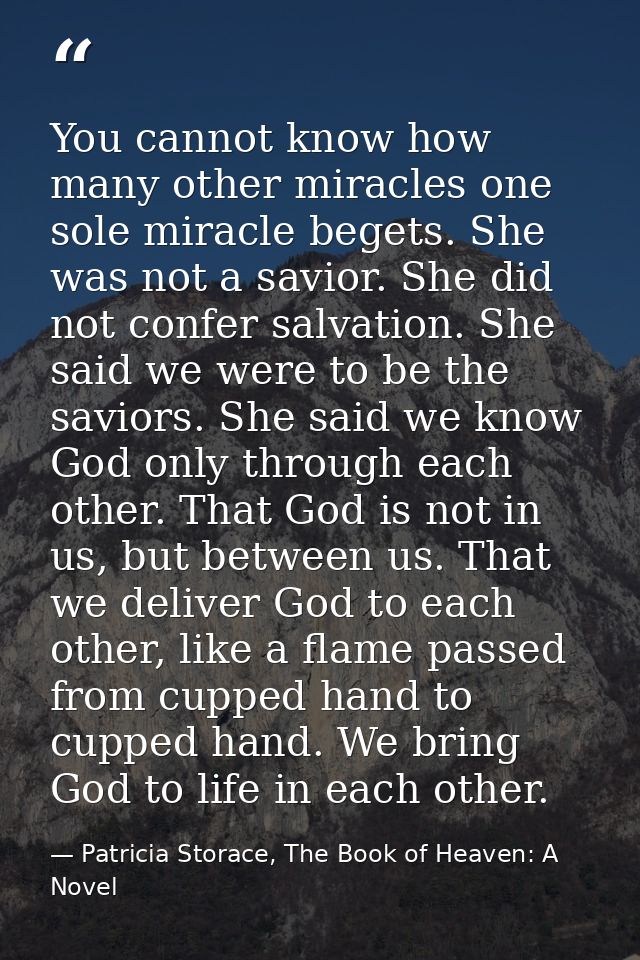 You cannot know how many other miracles one sole miracle begets. She was not a savior. She did not confer salvation. She — Patricia Storace, The Book of Heaven: A Novel
