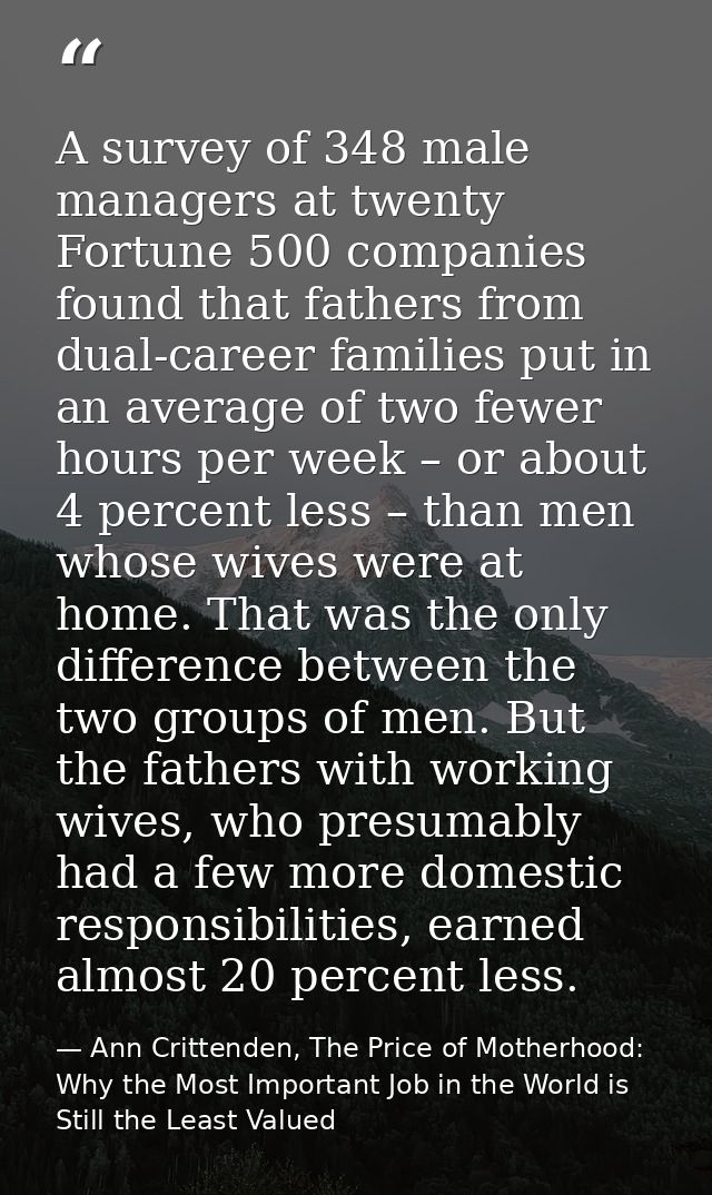 A survey of 348 male managers at twenty Fortune 500 companies found that fathers from dual-career families put in an ave — Ann Crittenden, The Price of Motherhood: Why the Most Important Job in the World is Still the Least Valued