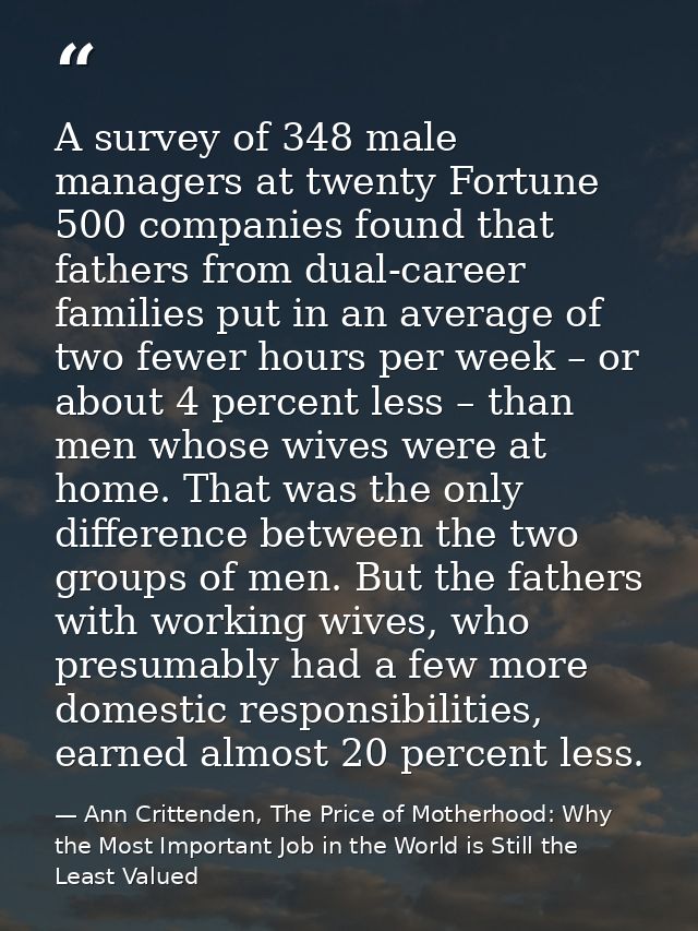 A survey of 348 male managers at twenty Fortune 500 companies found that fathers from dual-career families put in an ave — Ann Crittenden, The Price of Motherhood: Why the Most Important Job in the World is Still the Least Valued