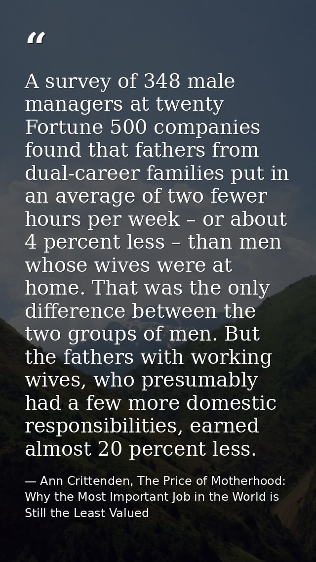 A survey of 348 male managers at twenty Fortune 500 companies found that fathers from dual-career families put in an ave — Ann Crittenden, The Price of Motherhood: Why the Most Important Job in the World is Still the Least Valued