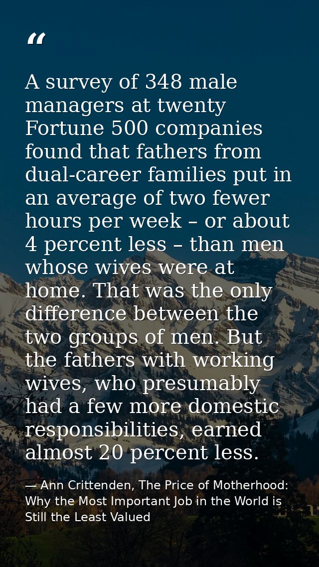 A survey of 348 male managers at twenty Fortune 500 companies found that fathers from dual-career families put in an ave — Ann Crittenden, The Price of Motherhood: Why the Most Important Job in the World is Still the Least Valued