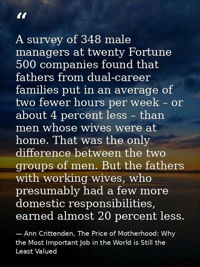 A survey of 348 male managers at twenty Fortune 500 companies found that fathers from dual-career families put in an ave — Ann Crittenden, The Price of Motherhood: Why the Most Important Job in the World is Still the Least Valued