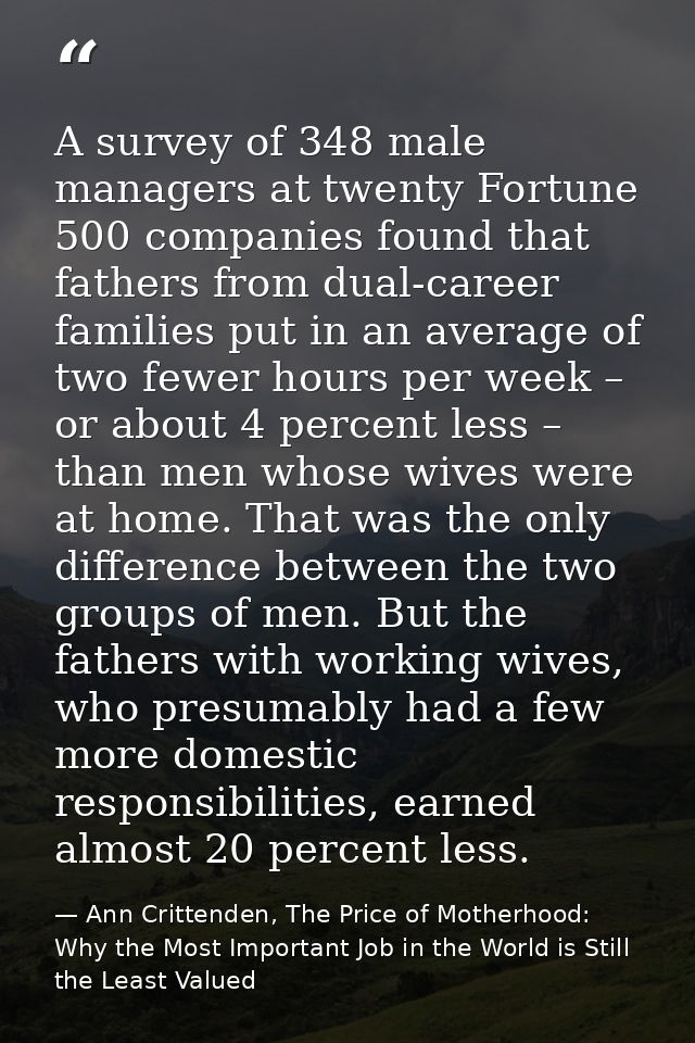 A survey of 348 male managers at twenty Fortune 500 companies found that fathers from dual-career families put in an ave — Ann Crittenden, The Price of Motherhood: Why the Most Important Job in the World is Still the Least Valued