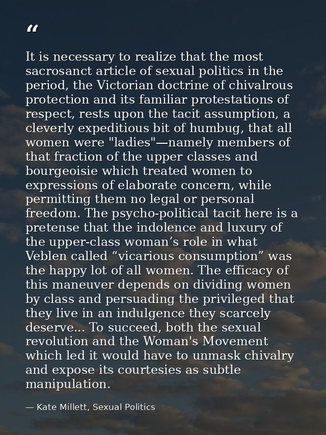 It is necessary to realize that the most sacrosanct article of sexual politics in the period, the Victorian doctrine of  — Kate Millett, Sexual Politics