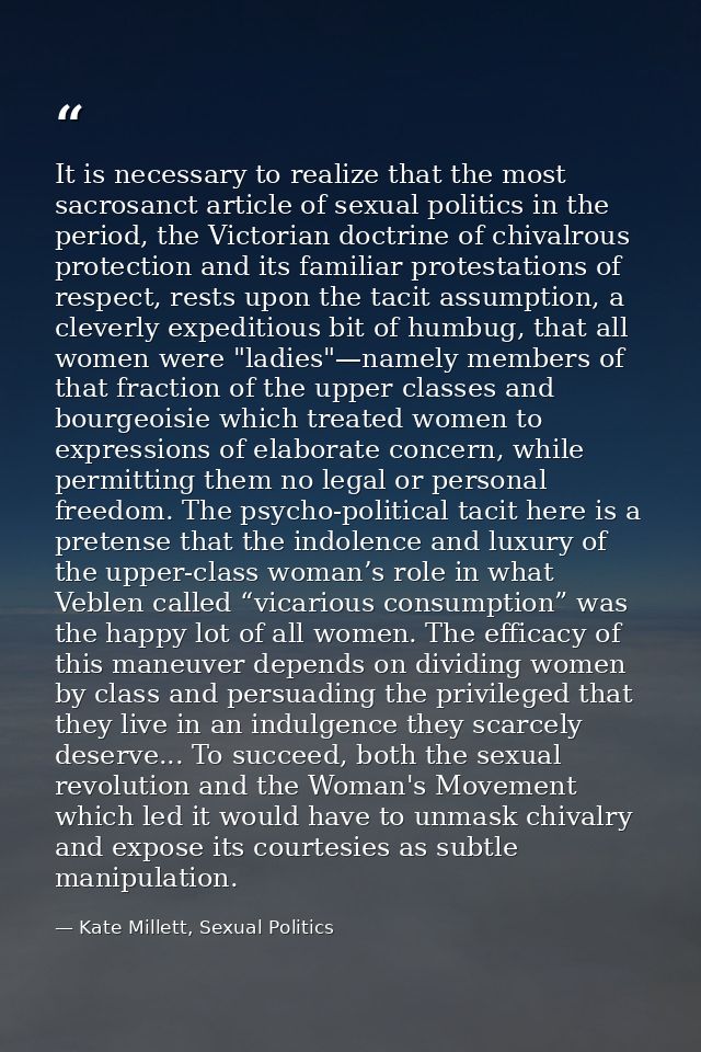 It is necessary to realize that the most sacrosanct article of sexual politics in the period, the Victorian doctrine of  — Kate Millett, Sexual Politics