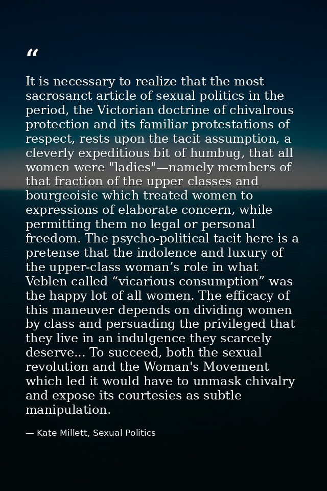 It is necessary to realize that the most sacrosanct article of sexual politics in the period, the Victorian doctrine of  — Kate Millett, Sexual Politics