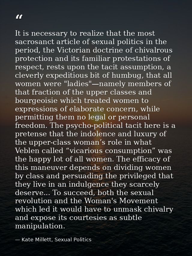 It is necessary to realize that the most sacrosanct article of sexual politics in the period, the Victorian doctrine of  — Kate Millett, Sexual Politics