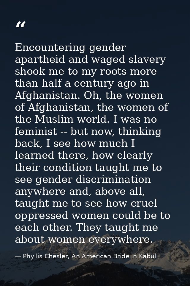 Encountering gender apartheid and waged slavery shook me to my roots more than half a century ago in Afghanistan. Oh, th — Phyllis Chesler, An American Bride in Kabul