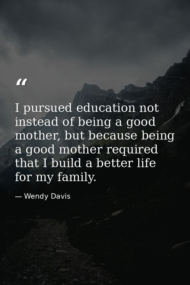 I pursued education not instead of being a good mother, but because being a good mother required that I build a better l — Wendy Davis