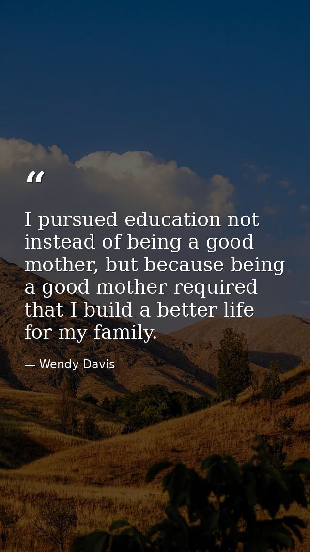 I pursued education not instead of being a good mother, but because being a good mother required that I build a better l — Wendy Davis