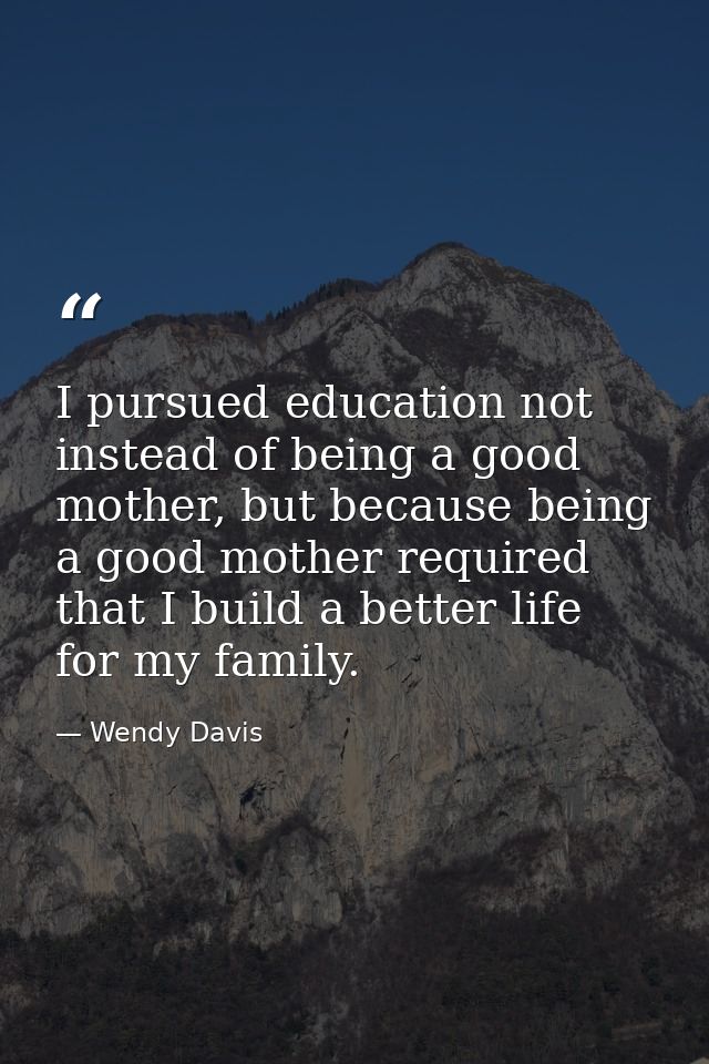 I pursued education not instead of being a good mother, but because being a good mother required that I build a better l — Wendy Davis
