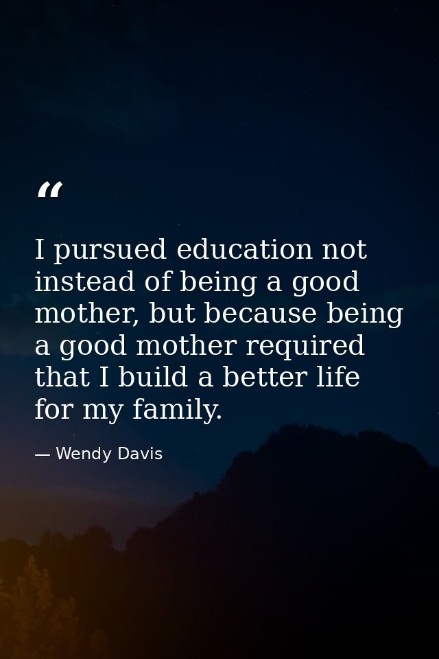 I pursued education not instead of being a good mother, but because being a good mother required that I build a better l — Wendy Davis