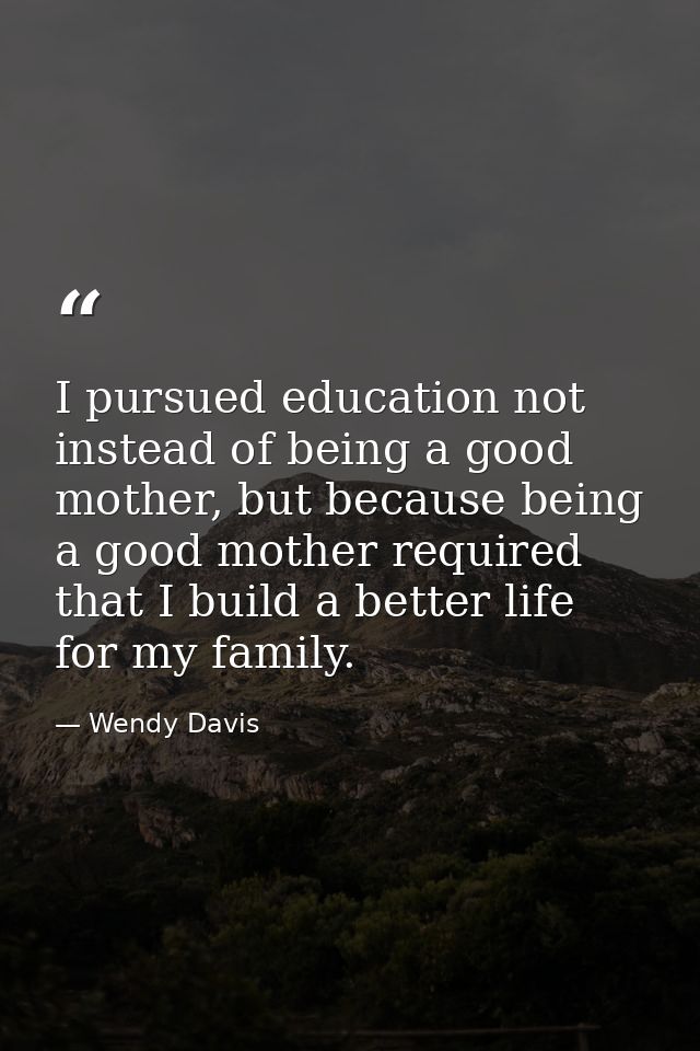 I pursued education not instead of being a good mother, but because being a good mother required that I build a better l — Wendy Davis