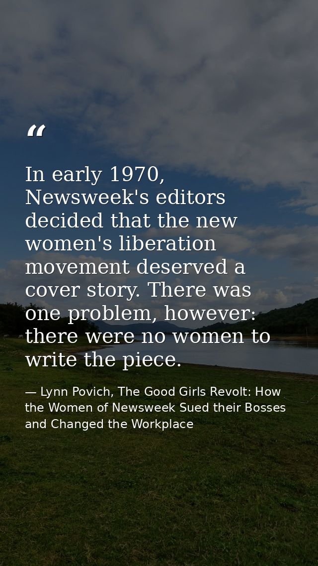 In early 1970, Newsweek's editors decided that the new women's liberation movement deserved a cover story. There was one — Lynn Povich, The Good Girls Revolt: How the Women of Newsweek Sued their Bosses and Changed the Workplace