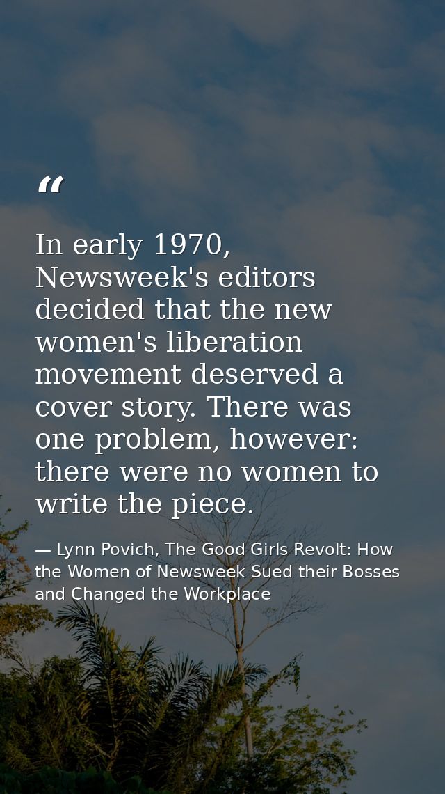 In early 1970, Newsweek's editors decided that the new women's liberation movement deserved a cover story. There was one — Lynn Povich, The Good Girls Revolt: How the Women of Newsweek Sued their Bosses and Changed the Workplace