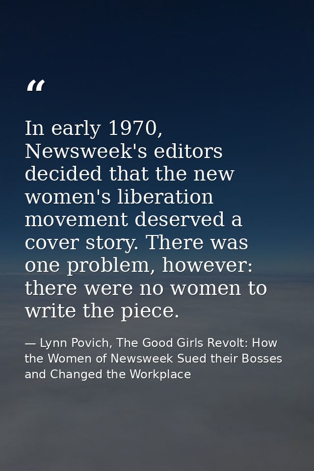 In early 1970, Newsweek's editors decided that the new women's liberation movement deserved a cover story. There was one — Lynn Povich, The Good Girls Revolt: How the Women of Newsweek Sued their Bosses and Changed the Workplace