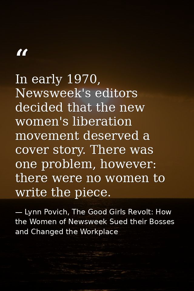 In early 1970, Newsweek's editors decided that the new women's liberation movement deserved a cover story. There was one — Lynn Povich, The Good Girls Revolt: How the Women of Newsweek Sued their Bosses and Changed the Workplace