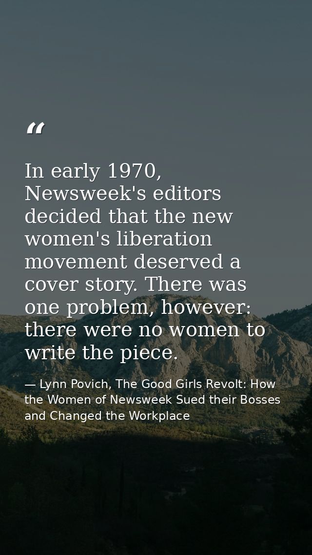 In early 1970, Newsweek's editors decided that the new women's liberation movement deserved a cover story. There was one — Lynn Povich, The Good Girls Revolt: How the Women of Newsweek Sued their Bosses and Changed the Workplace
