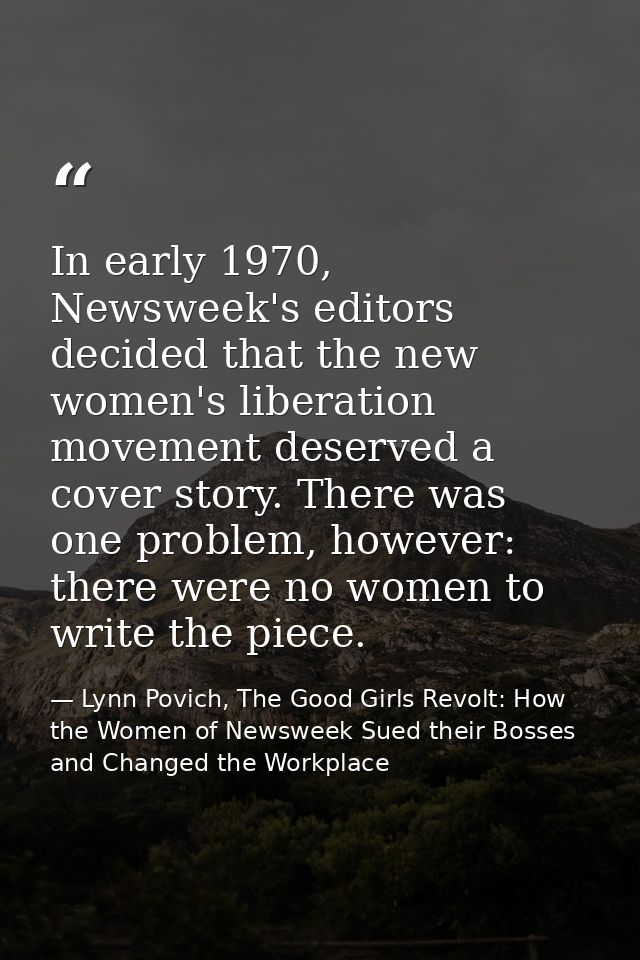 In early 1970, Newsweek's editors decided that the new women's liberation movement deserved a cover story. There was one — Lynn Povich, The Good Girls Revolt: How the Women of Newsweek Sued their Bosses and Changed the Workplace