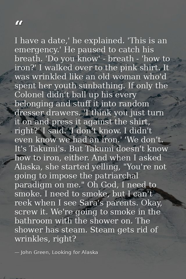 I have a date,' he explained. 'This is an emergency.' He paused to catch his breath. 'Do you know' - breath - 'how to ir — John Green, Looking for Alaska