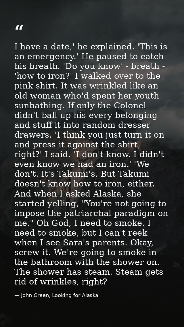 I have a date,' he explained. 'This is an emergency.' He paused to catch his breath. 'Do you know' - breath - 'how to ir — John Green, Looking for Alaska