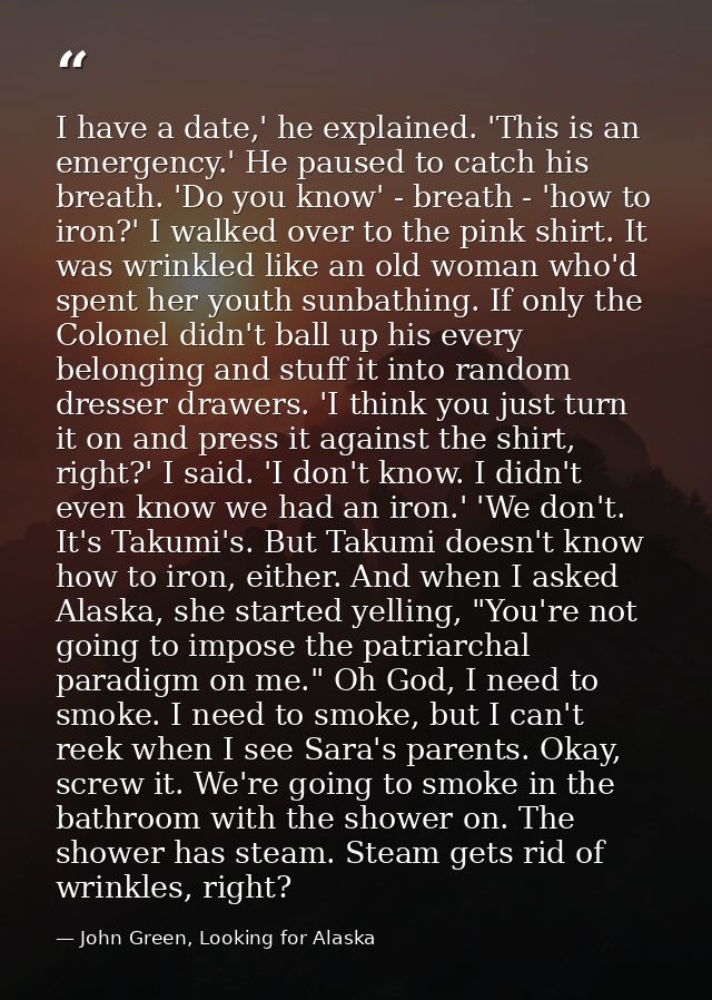 I have a date,' he explained. 'This is an emergency.' He paused to catch his breath. 'Do you know' - breath - 'how to ir — John Green, Looking for Alaska