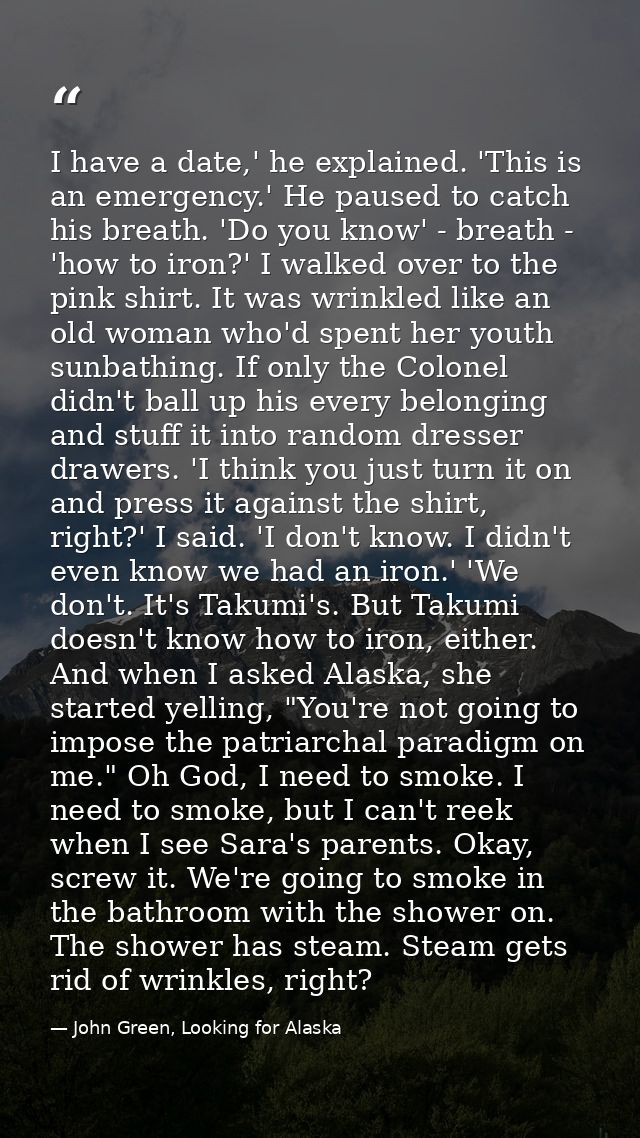 I have a date,' he explained. 'This is an emergency.' He paused to catch his breath. 'Do you know' - breath - 'how to ir — John Green, Looking for Alaska