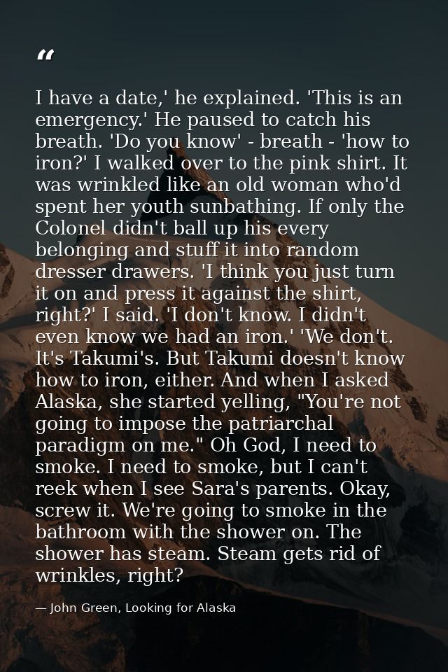 I have a date,' he explained. 'This is an emergency.' He paused to catch his breath. 'Do you know' - breath - 'how to ir — John Green, Looking for Alaska