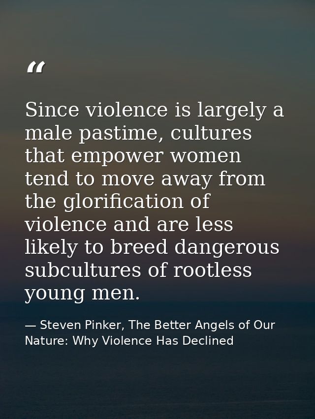 Since violence is largely a male pastime, cultures that empower women tend to move away from the glorification of violen — Steven Pinker, The Better Angels of Our Nature: Why Violence Has Declined