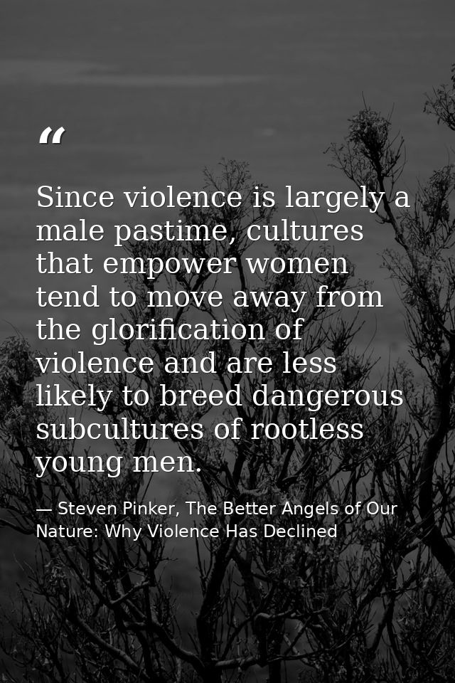 Since violence is largely a male pastime, cultures that empower women tend to move away from the glorification of violen — Steven Pinker, The Better Angels of Our Nature: Why Violence Has Declined
