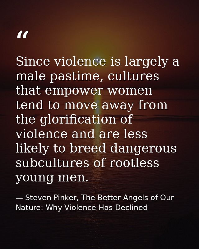 Since violence is largely a male pastime, cultures that empower women tend to move away from the glorification of violen — Steven Pinker, The Better Angels of Our Nature: Why Violence Has Declined