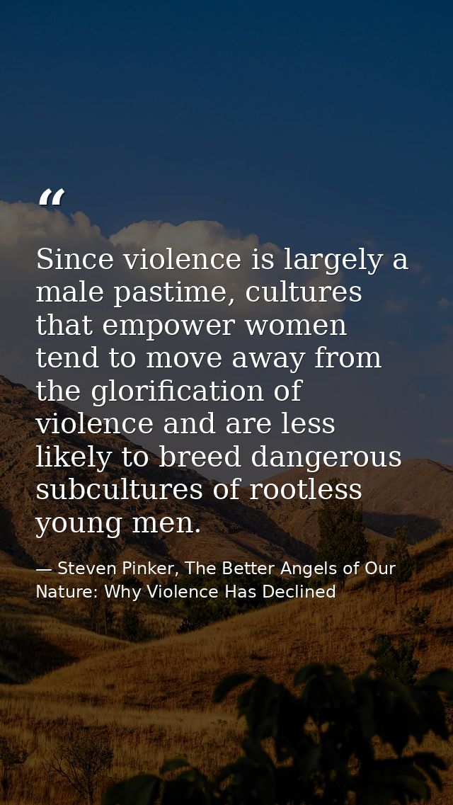 Since violence is largely a male pastime, cultures that empower women tend to move away from the glorification of violen — Steven Pinker, The Better Angels of Our Nature: Why Violence Has Declined