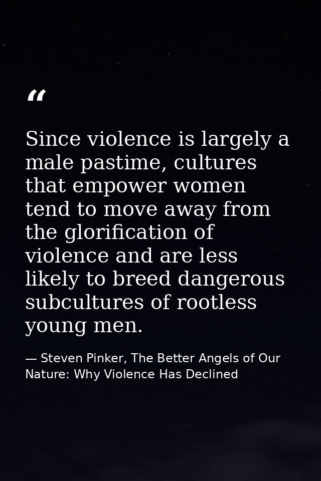 Since violence is largely a male pastime, cultures that empower women tend to move away from the glorification of violen — Steven Pinker, The Better Angels of Our Nature: Why Violence Has Declined