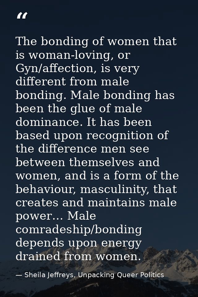The bonding of women that is woman-loving, or Gyn/affection, is very different from male bonding. Male bonding has been  — Sheila Jeffreys, Unpacking Queer Politics