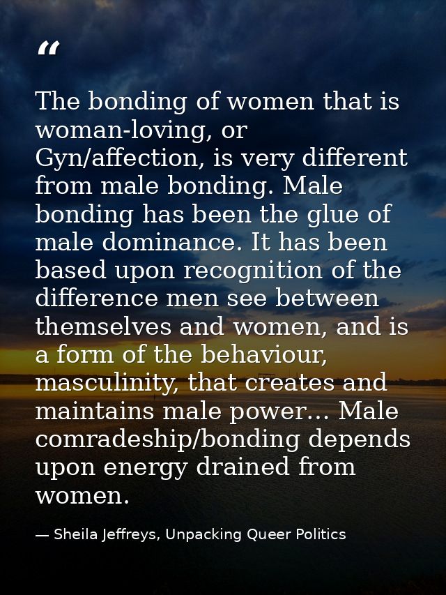 The bonding of women that is woman-loving, or Gyn/affection, is very different from male bonding. Male bonding has been  — Sheila Jeffreys, Unpacking Queer Politics