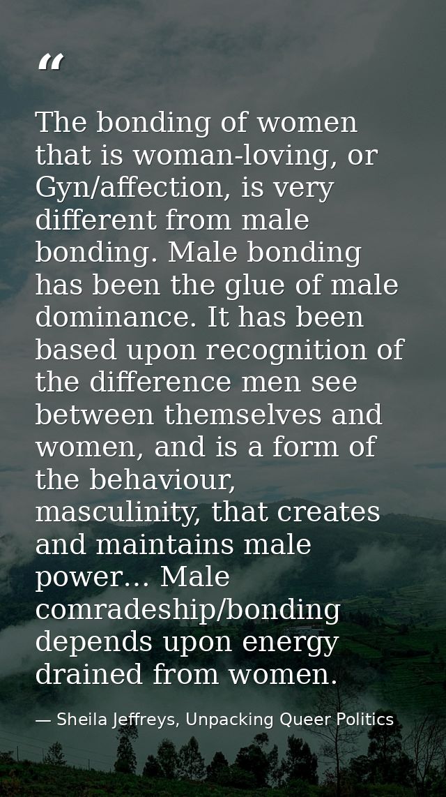 The bonding of women that is woman-loving, or Gyn/affection, is very different from male bonding. Male bonding has been  — Sheila Jeffreys, Unpacking Queer Politics