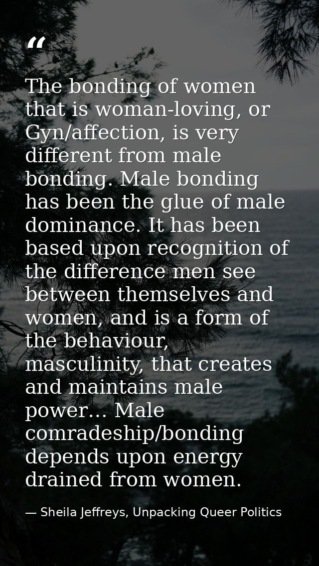 The bonding of women that is woman-loving, or Gyn/affection, is very different from male bonding. Male bonding has been  — Sheila Jeffreys, Unpacking Queer Politics