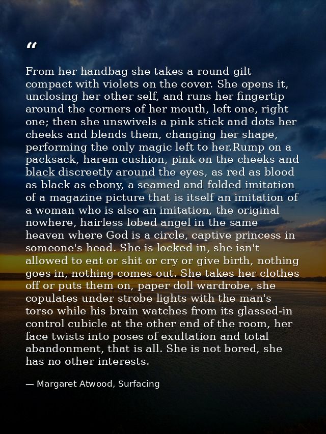 From her handbag she takes a round gilt compact with violets on the cover. She opens it, unclosing her other self, and r — Margaret Atwood, Surfacing