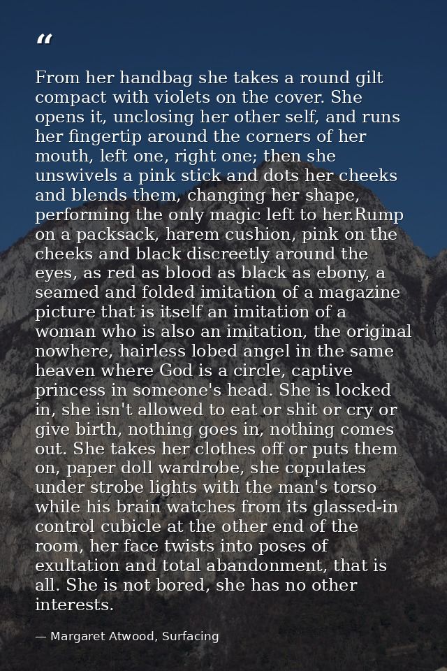 From her handbag she takes a round gilt compact with violets on the cover. She opens it, unclosing her other self, and r — Margaret Atwood, Surfacing