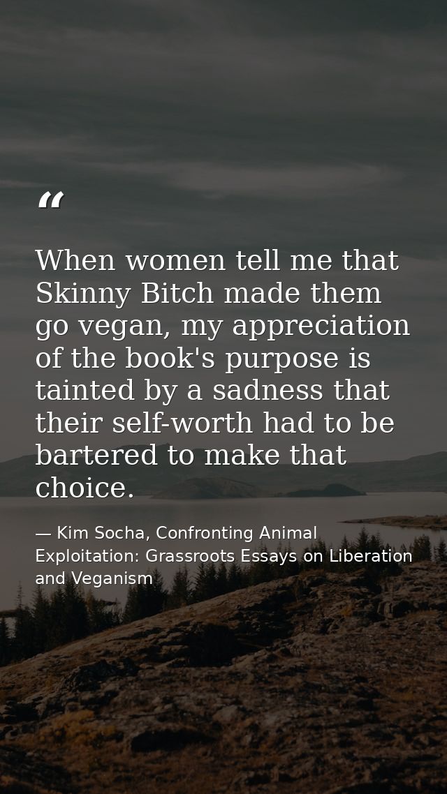 When women tell me that Skinny Bitch made them go vegan, my appreciation of the book's purpose is tainted by a sadness t — Kim Socha, Confronting Animal Exploitation: Grassroots Essays on Liberation and Veganism
