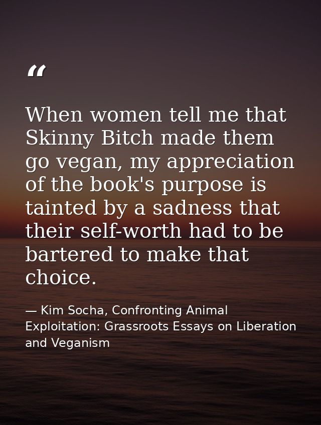 When women tell me that Skinny Bitch made them go vegan, my appreciation of the book's purpose is tainted by a sadness t — Kim Socha, Confronting Animal Exploitation: Grassroots Essays on Liberation and Veganism