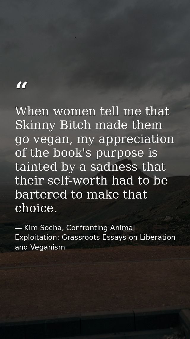 When women tell me that Skinny Bitch made them go vegan, my appreciation of the book's purpose is tainted by a sadness t — Kim Socha, Confronting Animal Exploitation: Grassroots Essays on Liberation and Veganism