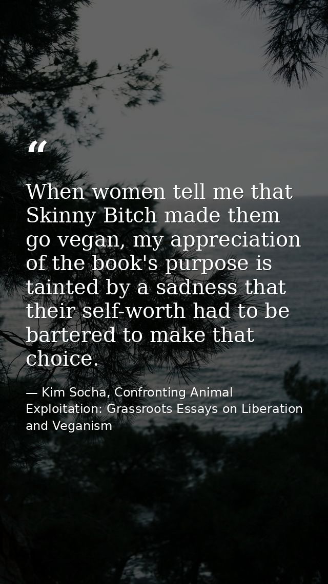 When women tell me that Skinny Bitch made them go vegan, my appreciation of the book's purpose is tainted by a sadness t — Kim Socha, Confronting Animal Exploitation: Grassroots Essays on Liberation and Veganism