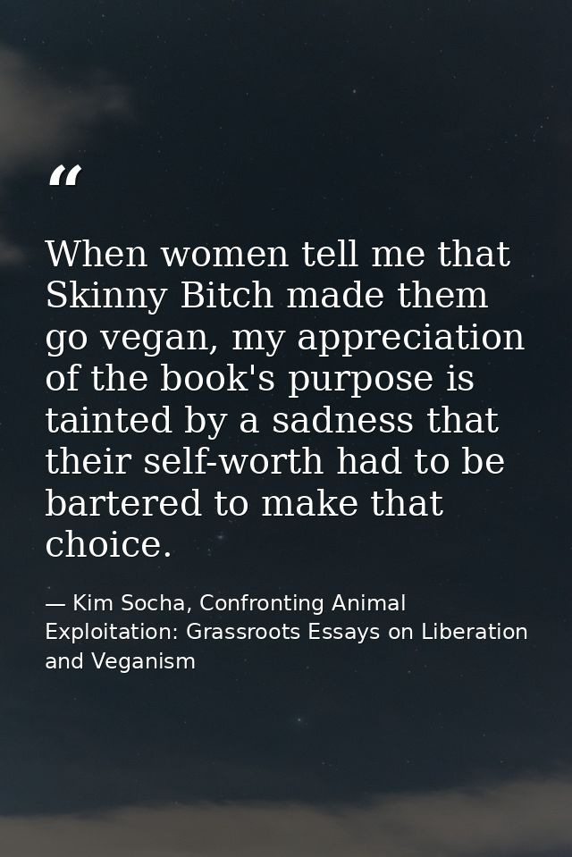 When women tell me that Skinny Bitch made them go vegan, my appreciation of the book's purpose is tainted by a sadness t — Kim Socha, Confronting Animal Exploitation: Grassroots Essays on Liberation and Veganism