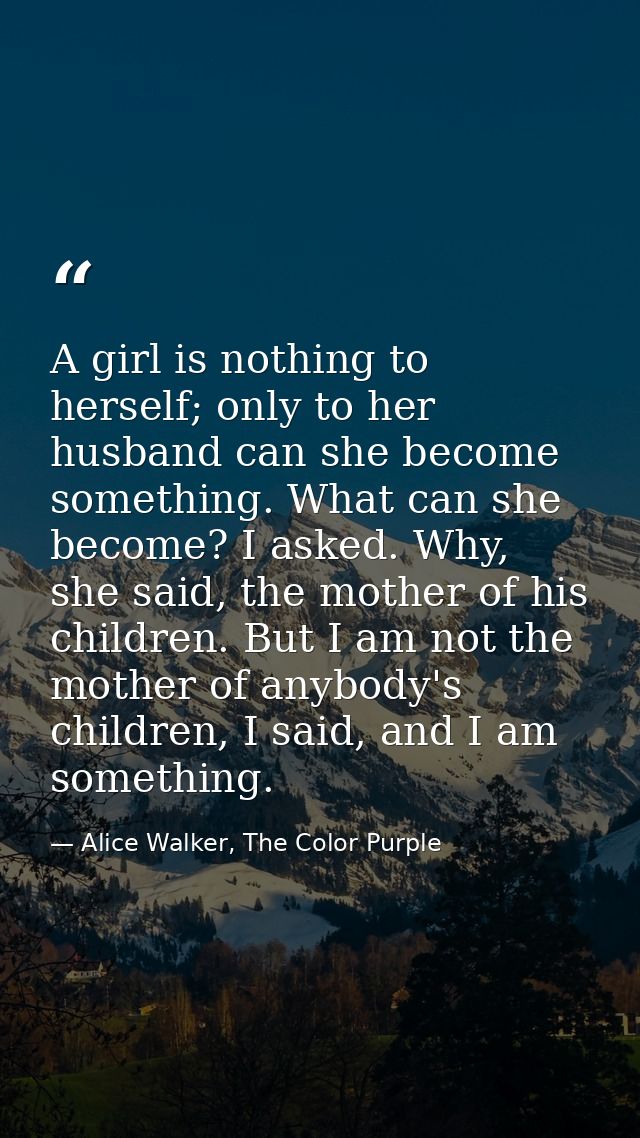A girl is nothing to herself; only to her husband can she become something. What can she become? I asked. Why, she said, — Alice Walker, The Color Purple
